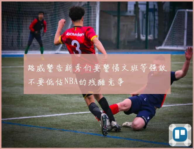 路威警告新秀们要警惕文班等强敌不要低估NBA的残酷竞争