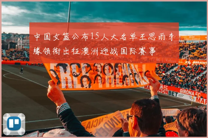 中国女篮公布15人大名单王思雨李缘领衔出征澳洲迎战国际赛事