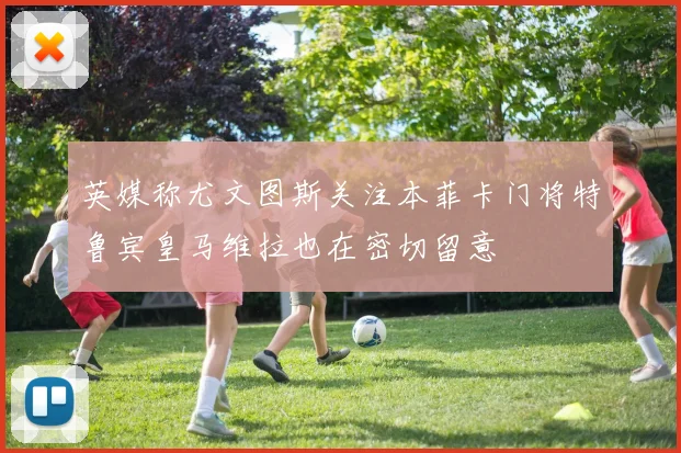 英媒称尤文图斯关注本菲卡门将特鲁宾皇马维拉也在密切留意