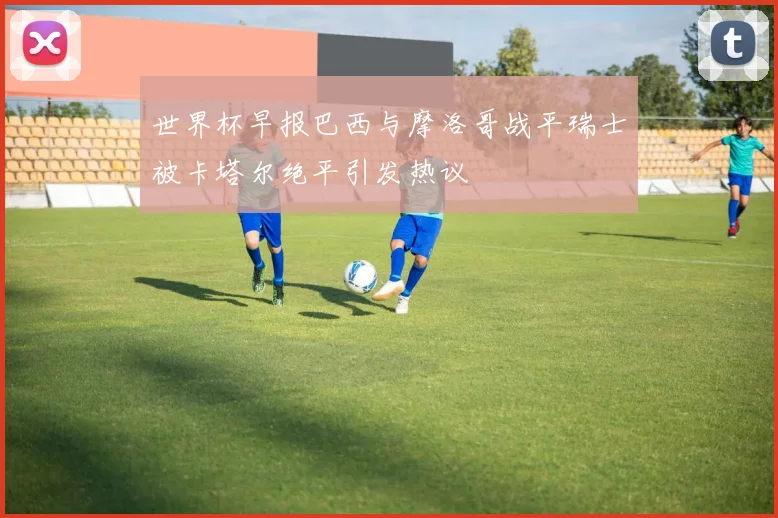 世界杯早报巴西与摩洛哥战平瑞士被卡塔尔绝平引发热议
