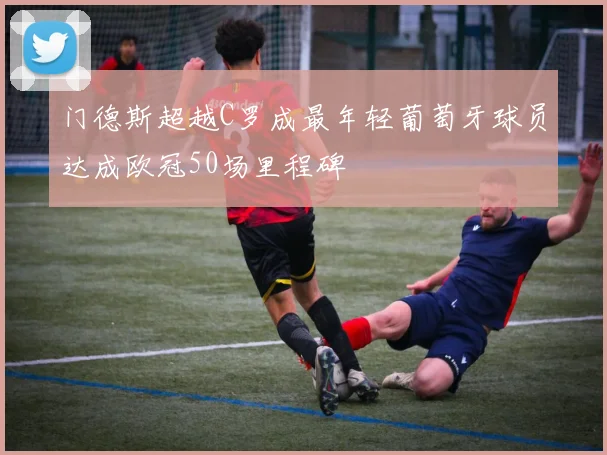 门德斯超越C罗成最年轻葡萄牙球员达成欧冠50场里程碑