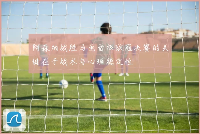 阿森纳战胜马竞晋级欧冠决赛的关键在于战术与心理稳定性