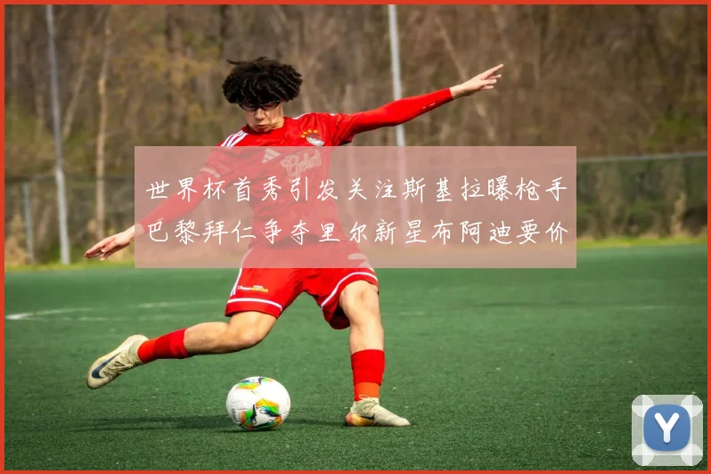 世界杯首秀引发关注斯基拉曝枪手巴黎拜仁争夺里尔新星布阿迪要价7000万欧