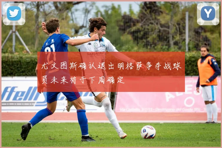 尤文图斯确认退出明格萨争夺战球员未来将于下周确定