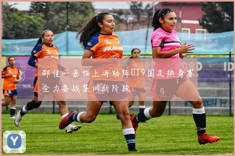 邵佳一亲临上海助阵U19国足热身赛全力备战集训新阶段