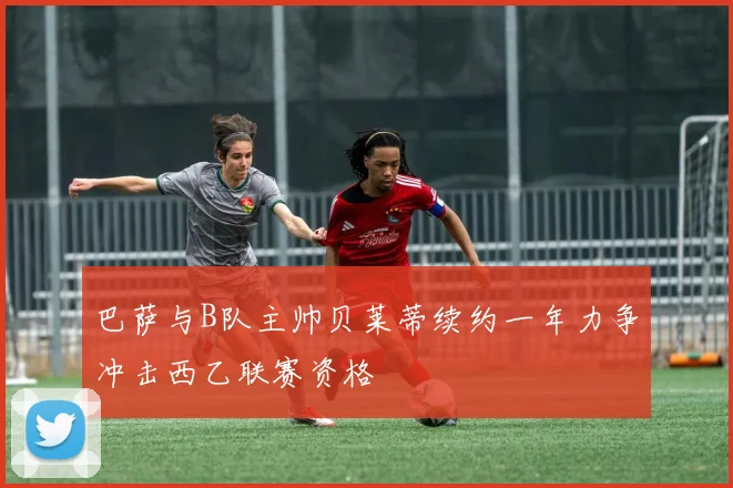巴萨与B队主帅贝莱蒂续约一年力争冲击西乙联赛资格