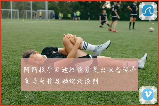 阿斯报导吕迪格伤愈复出状态优异皇马或将启动续约谈判