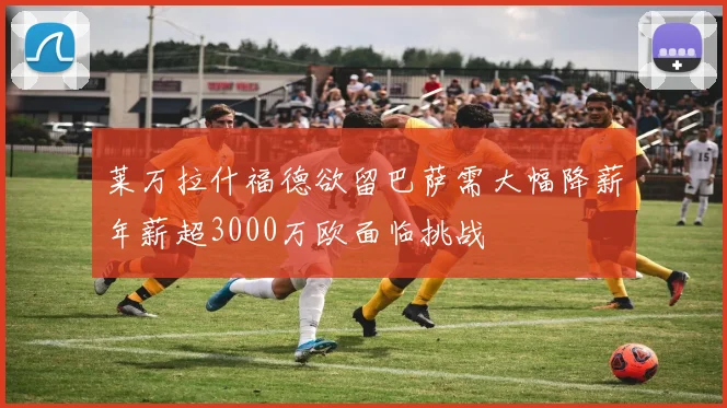 莱万拉什福德欲留巴萨需大幅降薪年薪超3000万欧面临挑战
