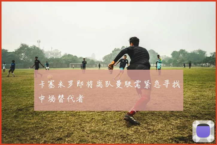 卡塞米罗即将离队曼联需紧急寻找中场替代者