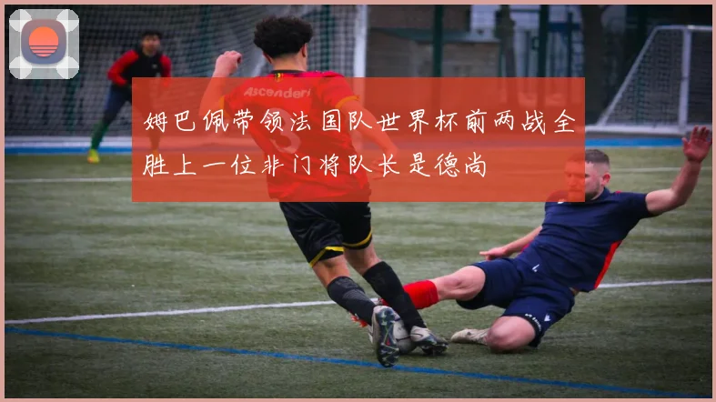 姆巴佩带领法国队世界杯前两战全胜上一位非门将队长是德尚