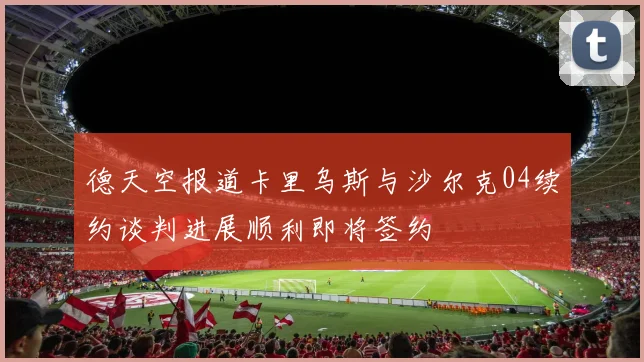 德天空报道卡里乌斯与沙尔克04续约谈判进展顺利即将签约