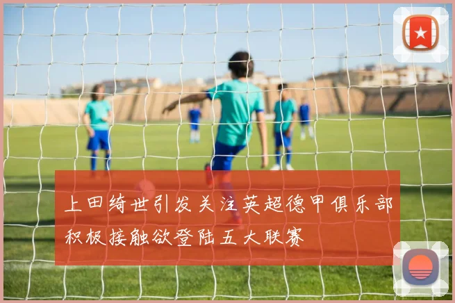 上田绮世引发关注英超德甲俱乐部积极接触欲登陆五大联赛