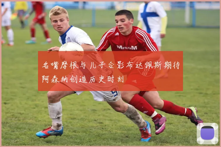 名嘴摩根与儿子合影布达佩斯期待阿森纳创造历史时刻