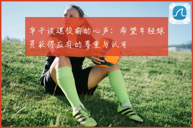 华子谈退役前的心声：希望年轻球员获得应有的尊重与认可