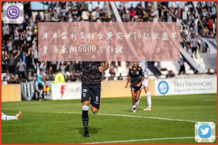 库库雷利亚转会费突破16亿欧蓝军皇马豪掷6000万引援