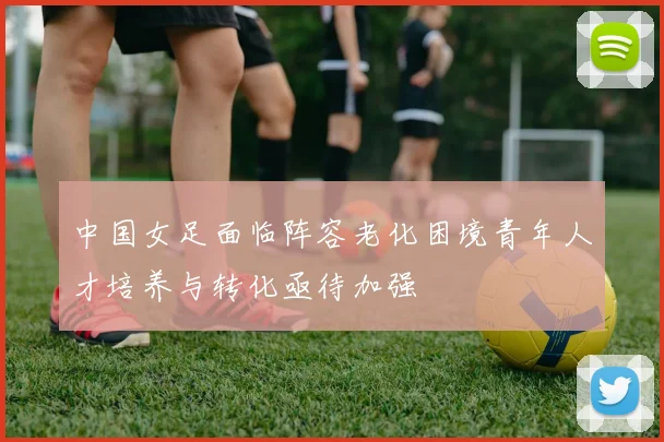 中国女足面临阵容老化困境青年人才培养与转化亟待加强